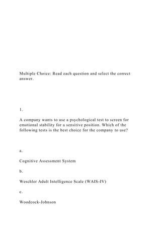 Multiple Choice: Read each question and select the correct
answer.
1.
A company wants to use a psychological test to screen for
emotional stability for a sensitive position. Which of the
following tests is the best choice for the company to use?
a.
Cognitive Assessment System
b.
Weschler Adult Intelligence Scale (WAIS-IV)
c.
Woodcock-Johnson
 