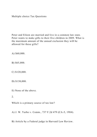 Multiple choice Tax Questions
Peter and Eileen are married and live in a common law state.
Peter wants to make gifts to their five children in 2009. What is
the maximum amount of the annual exclusion they will be
allowed for these gifts?
A) $60,000.
B) $65,000.
C) $120,000.
D) $130,000.
E) None of the above.
2.
Which is a primary source of tax law?
A) J. W. Yarbo v. Comm., 737 F.2d 479 (CA-5, 1984).
B) Article by a Federal judge in Harvard Law Review.
 