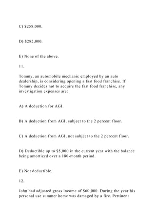 C) $258,000.
D) $282,000.
E) None of the above.
11.
Tommy, an automobile mechanic employed by an auto
dealership, is considering opening a fast food franchise. If
Tommy decides not to acquire the fast food franchise, any
investigation expenses are:
A) A deduction for AGI.
B) A deduction from AGI, subject to the 2 percent floor.
C) A deduction from AGI, not subject to the 2 percent floor.
D) Deductible up to $5,000 in the current year with the balance
being amortized over a 180-month period.
E) Not deductible.
12.
John had adjusted gross income of $60,000. During the year his
personal use summer home was damaged by a fire. Pertinent
 