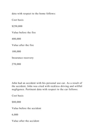 data with respect to the home follows:
Cost basis
$250,000
Value before the fire
400,000
Value after the fire
100,000
Insurance recovery
270,000
John had an accident with his personal use car. As a result of
the accident, John was cited with reckless driving and willful
negligence. Pertinent data with respect to the car follows:
Cost basis
$80,000
Value before the accident
6,000
Value after the accident
 