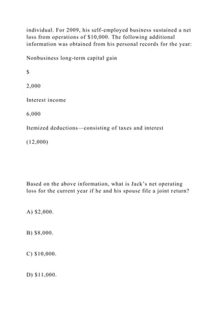 individual. For 2009, his self-employed business sustained a net
loss from operations of $10,000. The following additional
information was obtained from his personal records for the year:
Nonbusiness long-term capital gain
$
2,000
Interest income
6,000
Itemized deductions—consisting of taxes and interest
(12,000)
Based on the above information, what is Jack’s net operating
loss for the current year if he and his spouse file a joint return?
A) $2,000.
B) $8,000.
C) $10,000.
D) $11,000.
 