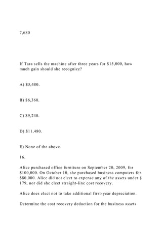 7,680
If Tara sells the machine after three years for $15,000, how
much gain should she recognize?
A) $3,480.
B) $6,360.
C) $9,240.
D) $11,480.
E) None of the above.
16.
Alice purchased office furniture on September 20, 2009, for
$100,000. On October 10, she purchased business computers for
$80,000. Alice did not elect to expense any of the assets under §
179, nor did she elect straight-line cost recovery.
Alice does elect not to take additional first-year depreciation.
Determine the cost recovery deduction for the business assets
 