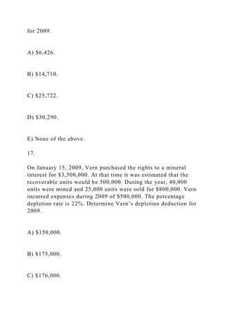 for 2009.
A) $6,426.
B) $14,710.
C) $25,722.
D) $30,290.
E) None of the above.
17.
On January 15, 2009, Vern purchased the rights to a mineral
interest for $3,500,000. At that time it was estimated that the
recoverable units would be 500,000. During the year, 40,000
units were mined and 25,000 units were sold for $800,000. Vern
incurred expenses during 2009 of $500,000. The percentage
depletion rate is 22%. Determine Vern’s depletion deduction for
2009.
A) $150,000.
B) $175,000.
C) $176,000.
 