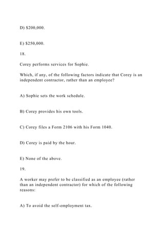 D) $200,000.
E) $250,000.
18.
Corey performs services for Sophie.
Which, if any, of the following factors indicate that Corey is an
independent contractor, rather than an employee?
A) Sophie sets the work schedule.
B) Corey provides his own tools.
C) Corey files a Form 2106 with his Form 1040.
D) Corey is paid by the hour.
E) None of the above.
19.
A worker may prefer to be classified as an employee (rather
than an independent contractor) for which of the following
reasons:
A) To avoid the self-employment tax.
 