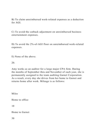 B) To claim unreimbursed work-related expenses as a deduction
for AGI.
C) To avoid the cutback adjustment on unreimbursed business
entertainment expenses.
D) To avoid the 2%-of-AGI floor on unreimbursed work-related
expenses.
E) None of the above.
20.
Amy works as an auditor for a large major CPA firm. During
the months of September thru and November of each year, she is
permanently assigned to the team auditing Garnet Corporation.
As a result, every day she drives from her home to Garnet and
returns home after work. Mileage is as follows:
Miles
Home to office
10
Home to Garnet
30
 