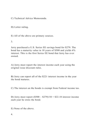 C) Technical Advice Memoranda.
D) Letter ruling.
E) All of the above are primary sources.
3.
Jerry purchased a U.S. Series EE savings bond for $279. The
bond has a maturity value in 10 years of $500 and yields 6%
interest. This is the first Series EE bond that Jerry has ever
owned.
A) Jerry must report the interest income each year using the
original issue discount rules.
B) Jerry can report all of the $221 interest income in the year
the bond matures.
C) The interest on the bonds is exempt from Federal income tax.
D) Jerry must report ($500 – $279)/10 = $22.10 interest income
each year he owns the bond.
E) None of the above.
4.
 