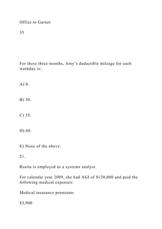 Office to Garnet
35
For these three months, Amy’s deductible mileage for each
workday is:
A) 0.
B) 30.
C) 35.
D) 60.
E) None of the above.
21.
Rosita is employed as a systems analyst.
For calendar year 2009, she had AGI of $120,000 and paid the
following medical expenses:
Medical insurance premiums
$3,900
 