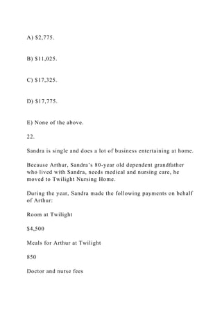 A) $2,775.
B) $11,025.
C) $17,325.
D) $17,775.
E) None of the above.
22.
Sandra is single and does a lot of business entertaining at home.
Because Arthur, Sandra’s 80-year old dependent grandfather
who lived with Sandra, needs medical and nursing care, he
moved to Twilight Nursing Home.
During the year, Sandra made the following payments on behalf
of Arthur:
Room at Twilight
$4,500
Meals for Arthur at Twilight
850
Doctor and nurse fees
 