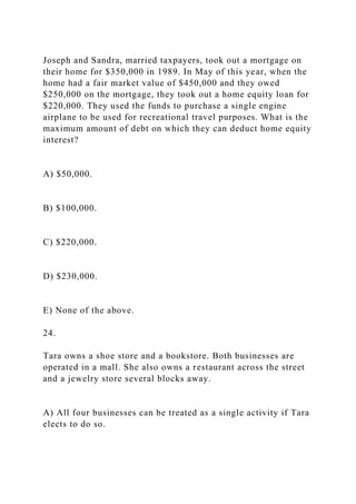 Joseph and Sandra, married taxpayers, took out a mortgage on
their home for $350,000 in 1989. In May of this year, when the
home had a fair market value of $450,000 and they owed
$250,000 on the mortgage, they took out a home equity loan for
$220,000. They used the funds to purchase a single engine
airplane to be used for recreational travel purposes. What is the
maximum amount of debt on which they can deduct home equity
interest?
A) $50,000.
B) $100,000.
C) $220,000.
D) $230,000.
E) None of the above.
24.
Tara owns a shoe store and a bookstore. Both businesses are
operated in a mall. She also owns a restaurant across the street
and a jewelry store several blocks away.
A) All four businesses can be treated as a single activity if Tara
elects to do so.
 