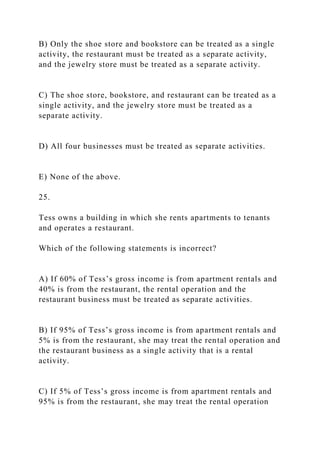 B) Only the shoe store and bookstore can be treated as a single
activity, the restaurant must be treated as a separate activity,
and the jewelry store must be treated as a separate activity.
C) The shoe store, bookstore, and restaurant can be treated as a
single activity, and the jewelry store must be treated as a
separate activity.
D) All four businesses must be treated as separate activities.
E) None of the above.
25.
Tess owns a building in which she rents apartments to tenants
and operates a restaurant.
Which of the following statements is incorrect?
A) If 60% of Tess’s gross income is from apartment rentals and
40% is from the restaurant, the rental operation and the
restaurant business must be treated as separate activities.
B) If 95% of Tess’s gross income is from apartment rentals and
5% is from the restaurant, she may treat the rental operation and
the restaurant business as a single activity that is a rental
activity.
C) If 5% of Tess’s gross income is from apartment rentals and
95% is from the restaurant, she may treat the rental operation
 