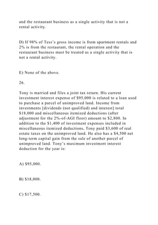 and the restaurant business as a single activity that is not a
rental activity.
D) If 98% of Tess’s gross income is from apartment rentals and
2% is from the restaurant, the rental operation and the
restaurant business must be treated as a single activity that is
not a rental activity.
E) None of the above.
26.
Tony is married and files a joint tax return. His current
investment interest expense of $95,000 is related to a loan used
to purchase a parcel of unimproved land. Income from
investments [dividends (not qualified) and interest] total
$18,000 and miscellaneous itemized deductions (after
adjustment for the 2%-of-AGI floor) amount to $2,800. In
addition to the $1,400 of investment expenses included in
miscellaneous itemized deductions, Tony paid $3,600 of real
estate taxes on the unimproved land. He also has a $4,500 net
long-term capital gain from the sale of another parcel of
unimproved land. Tony’s maximum investment interest
deduction for the year is:
A) $95,000.
B) $18,000.
C) $17,500.
 