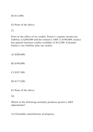 D) $13,000.
E) None of the above.
27.
Prior to the effect of tax credits, Eunice’s regular income tax
liability is $200,000 and her tentative AMT is $190,000. Eunice
has general business credits available of $12,500. Calculate
Eunice’s tax liability after tax credits.
A) $200,000.
B) $190,000.
C) $187,500.
D) $177,500.
E) None of the above.
28.
Which of the following normally produces positive AMT
adjustments?
A) Charitable contributions of property.
 