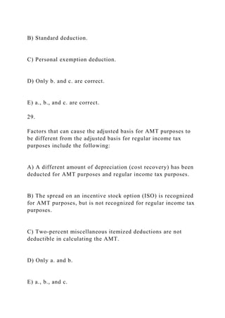B) Standard deduction.
C) Personal exemption deduction.
D) Only b. and c. are correct.
E) a., b., and c. are correct.
29.
Factors that can cause the adjusted basis for AMT purposes to
be different from the adjusted basis for regular income tax
purposes include the following:
A) A different amount of depreciation (cost recovery) has been
deducted for AMT purposes and regular income tax purposes.
B) The spread on an incentive stock option (ISO) is recognized
for AMT purposes, but is not recognized for regular income tax
purposes.
C) Two-percent miscellaneous itemized deductions are not
deductible in calculating the AMT.
D) Only a. and b.
E) a., b., and c.
 