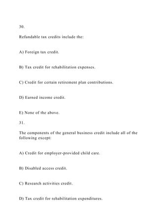 30.
Refundable tax credits include the:
A) Foreign tax credit.
B) Tax credit for rehabilitation expenses.
C) Credit for certain retirement plan contributions.
D) Earned income credit.
E) None of the above.
31.
The components of the general business credit include all of the
following except:
A) Credit for employer-provided child care.
B) Disabled access credit.
C) Research activities credit.
D) Tax credit for rehabilitation expenditures.
 