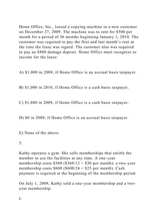 Home Office, Inc., leased a copying machine to a new customer
on December 27, 2009. The machine was to rent for $500 per
month for a period of 36 months beginning January 1, 2010. The
customer was required to pay the first and last month’s rent at
the time the lease was signed. The customer also was required
to pay an $800 damage deposit. Home Office must recognize as
income for the lease:
A) $1,000 in 2009, if Home Office is an accrual basis taxpayer.
B) $1,000 in 2010, if Home Office is a cash basis taxpayer.
C) $1,800 in 2009, if Home Office is a cash basis taxpayer.
D) $0 in 2009, if Home Office is an accrual basis taxpayer.
E) None of the above.
5.
Kathy operates a gym. She sells memberships that entitle the
member to use the facilities at any time. A one-year
membership costs $360 ($360/12 = $30 per month); a two-year
membership costs $600 ($600/24 = $25 per month). Cash
payment is required at the beginning of the membership period.
On July 1, 2009, Kathy sold a one-year membership and a two-
year membership.
I.
 
