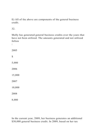 E) All of the above are components of the general business
credit.
32.
Molly has generated general business credits over the years that
have not been utilized. The amounts generated and not utilized
follow
:
2005
$
5,000
2006
15,000
2007
10,000
2008
8,000
In the current year, 2009, her business generates an additional
$30,000 general business credit. In 2009, based on her tax
 