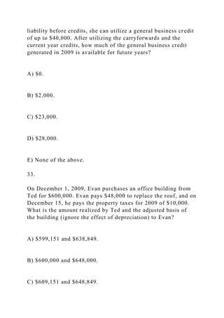 liability before credits, she can utilize a general business credit
of up to $40,000. After utilizing the carryforwards and the
current year credits, how much of the general business credit
generated in 2009 is available for future years?
A) $0.
B) $2,000.
C) $23,000.
D) $28,000.
E) None of the above.
33.
On December 1, 2009, Evan purchases an office building from
Ted for $600,000. Evan pays $48,000 to replace the roof, and on
December 15, he pays the property taxes for 2009 of $10,000.
What is the amount realized by Ted and the adjusted basis of
the building (ignore the effect of depreciation) to Evan?
A) $599,151 and $638,849.
B) $600,000 and $648,000.
C) $609,151 and $648,849.
 