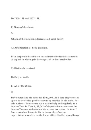 D) $609,151 and $657,151.
E) None of the above.
34.
Which of the following decreases adjusted basis?
A) Amortization of bond premium.
B) A corporate distribution to a shareholder treated as a return
of capital in which gain is recognized to the shareholder.
C) Dividends received.
D) Only a. and b.
E) All of the above.
35.
Steve purchased his home for $500,000. As a sole proprietor, he
operates a certified public accounting practice in his home. For
this business, he uses one room exclusively and regularly as a
home office. In Year 1, $3,042 of depreciation expense on the
home office was deducted on his income tax return. In Year 2,
Steve sustained losses in his business; therefore, no
depreciation was taken on the home office. Had he been allowed
 