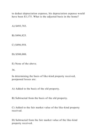 to deduct depreciation expense, his depreciation expense would
have been $3,175. What is the adjusted basis in the home?
A) $493,783.
B) $496,825.
C) $496,958.
D) $500,000.
E) None of the above.
36.
In determining the basis of like-kind property received,
postponed losses are:
A) Added to the basis of the old property.
B) Subtracted from the basis of the old property.
C) Added to the fair market value of the like-kind property
received.
D) Subtracted from the fair market value of the like-kind
property received.
 