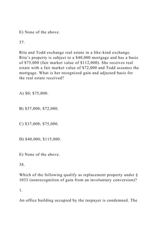 E) None of the above.
37.
Rita and Todd exchange real estate in a like-kind exchange.
Rita’s property is subject to a $40,000 mortgage and has a basis
of $75,000 (fair market value of $112,000). She receives real
estate with a fair market value of $72,000 and Todd assumes the
mortgage. What is her recognized gain and adjusted basis for
the real estate received?
A) $0; $75,000.
B) $37,000; $72,000.
C) $37,000; $75,000.
D) $40,000; $115,000.
E) None of the above.
38.
Which of the following qualify as replacement property under §
1033 (nonrecognition of gain from an involuntary conversion)?
1.
An office building occupied by the taxpayer is condemned. The
 