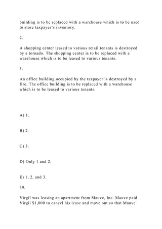 building is to be replaced with a warehouse which is to be used
to store taxpayer’s inventory.
2.
A shopping center leased to various retail tenants is destroyed
by a tornado. The shopping center is to be replaced with a
warehouse which is to be leased to various tenants.
3.
An office building occupied by the taxpayer is destroyed by a
fire. The office building is to be replaced with a warehouse
which is to be leased to various tenants.
A) 1.
B) 2.
C) 3.
D) Only 1 and 2.
E) 1, 2, and 3.
39.
Virgil was leasing an apartment from Mauve, Inc. Mauve paid
Virgil $1,000 to cancel his lease and move out so that Mauve
 
