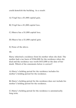 could demolish the building. As a result:
A) Virgil has a $1,000 capital gain.
B) Virgil has a $1,000 capital loss.
C) Mauve has a $1,000 capital loss.
D) Mauve has a $1,000 capital gain.
E) None of the above.
40.
Harry inherited a residence from his mother when she died. The
mother had a tax basis of $566,000 for the residence when she
died and the residence was worth $433,000 at the date of her
death. Which of the statements below is correct?
A) Harry’s holding period for the residence includes his
mother’s holding period for the residence.
B) Harry’s holding period for the residence does not include his
mother’s holding period for the residence.
C) Harry’s holding period for the residence is automatically
long term.
 