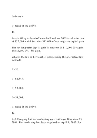 D) b and c
E) None of the above.
41.
Sara is filing as head of household and has 2009 taxable income
of $27,000 which includes $13,000 of net long-tem capital gain.
The net long-term capital gain is made up of $10,000 25% gain
and $3,000 0%/15% gain.
What is the tax on her taxable income using the alternative tax
method?
A) $0.
B) $2,345.
C) $3,003.
D) $4,003.
E) None of the above.
42.
Red Company had an involuntary conversion on December 23,
2009. The machinery had been acquired on April 1, 2007, for
 