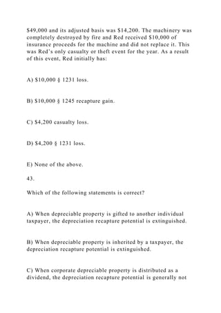 $49,000 and its adjusted basis was $14,200. The machinery was
completely destroyed by fire and Red received $10,000 of
insurance proceeds for the machine and did not replace it. This
was Red’s only casualty or theft event for the year. As a result
of this event, Red initially has:
A) $10,000 § 1231 loss.
B) $10,000 § 1245 recapture gain.
C) $4,200 casualty loss.
D) $4,200 § 1231 loss.
E) None of the above.
43.
Which of the following statements is correct?
A) When depreciable property is gifted to another individual
taxpayer, the depreciation recapture potential is extinguished.
B) When depreciable property is inherited by a taxpayer, the
depreciation recapture potential is extinguished.
C) When corporate depreciable property is distributed as a
dividend, the depreciation recapture potential is generally not
 
