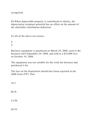 recognized.
D) When depreciable property is contributed to charity, the
depreciation recapture potential has no effect on the amount of
the charitable contribution deduction.
E) All of the above are correct.
4
4.
Business equipment is purchased on March 10, 2008, used in the
business until September 29, 2008, and sold at a $23,000 loss
on October 10, 2008.
The equipment was not suitable for the work the business had
purchased it for.
The loss on the disposition should have been reported in the
2008 Form 4797, Part:
A) I.
B) II.
C) III.
D) IV.
 