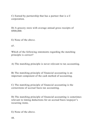 C) Earned by partnership that has a partner that is a C
corporation.
D) A grocery store with average annual gross receipts of
$900,000.
E) None of the above.
47.
Which of the following statements regarding the matching
principle is correct?
A) The matching principle is never relevant to tax accounting.
B) The matching principle of financial accounting is an
important component of the cash method of accounting.
C) The matching principle of financial accounting is the
cornerstone of accrual basis tax accounting.
D) The matching principle of financial accounting is sometimes
relevant to timing deductions for an accrual basis taxpayer’s
recurring items.
E) None of the above.
48.
 