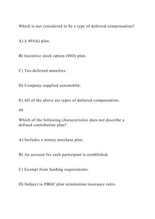 Which is not considered to be a type of deferred compensation?
A) § 401(k) plan.
B) Incentive stock option (ISO) plan.
C) Tax-deferred annuities.
D) Company-supplied automobile.
E) All of the above are types of deferred compensation.
49.
Which of the following characteristics does not describe a
defined contribution plan?
A) Includes a money purchase plan.
B) An account for each participant is established.
C) Exempt from funding requirements.
D) Subject to PBGC plan termination insurance rules.
 