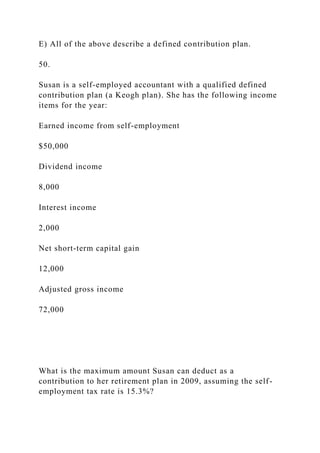 E) All of the above describe a defined contribution plan.
50.
Susan is a self-employed accountant with a qualified defined
contribution plan (a Keogh plan). She has the following income
items for the year:
Earned income from self-employment
$50,000
Dividend income
8,000
Interest income
2,000
Net short-term capital gain
12,000
Adjusted gross income
72,000
What is the maximum amount Susan can deduct as a
contribution to her retirement plan in 2009, assuming the self-
employment tax rate is 15.3%?
 
