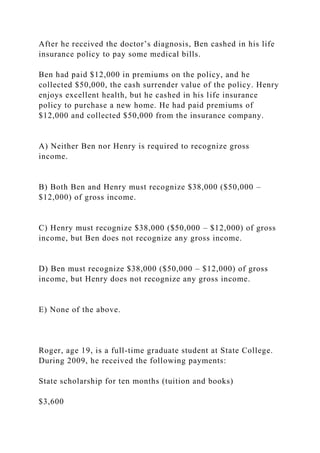 After he received the doctor’s diagnosis, Ben cashed in his life
insurance policy to pay some medical bills.
Ben had paid $12,000 in premiums on the policy, and he
collected $50,000, the cash surrender value of the policy. Henry
enjoys excellent health, but he cashed in his life insurance
policy to purchase a new home. He had paid premiums of
$12,000 and collected $50,000 from the insurance company.
A) Neither Ben nor Henry is required to recognize gross
income.
B) Both Ben and Henry must recognize $38,000 ($50,000 –
$12,000) of gross income.
C) Henry must recognize $38,000 ($50,000 – $12,000) of gross
income, but Ben does not recognize any gross income.
D) Ben must recognize $38,000 ($50,000 – $12,000) of gross
income, but Henry does not recognize any gross income.
E) None of the above.
Roger, age 19, is a full-time graduate student at State College.
During 2009, he received the following payments:
State scholarship for ten months (tuition and books)
$3,600
 
