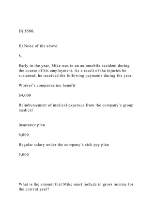 D) $500.
E) None of the above.
8.
Early in the year, Mike was in an automobile accident during
the course of his employment. As a result of the injuries he
sustained, he received the following payments during the year:
Worker’s compensation benefit
$4,000
Reimbursement of medical expenses from the company’s group
medical
insurance plan
6,000
Regular salary under the company’s sick pay plan
5,000
What is the amount that Mike must include in gross income for
the current year?
 