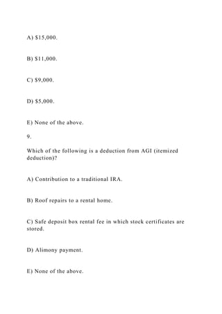 A) $15,000.
B) $11,000.
C) $9,000.
D) $5,000.
E) None of the above.
9.
Which of the following is a deduction from AGI (itemized
deduction)?
A) Contribution to a traditional IRA.
B) Roof repairs to a rental home.
C) Safe deposit box rental fee in which stock certificates are
stored.
D) Alimony payment.
E) None of the above.
 