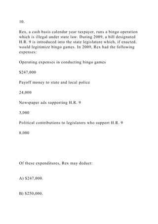 10.
Rex, a cash basis calendar year taxpayer, runs a bingo operation
which is illegal under state law. During 2009, a bill designated
H.R. 9 is introduced into the state legislature which, if enacted,
would legitimize bingo games. In 2009, Rex had the following
expenses:
Operating expenses in conducting bingo games
$247,000
Payoff money to state and local police
24,000
Newspaper ads supporting H.R. 9
3,000
Political contributions to legislators who support H.R. 9
8,000
Of these expenditures, Rex may deduct:
A) $247,000.
B) $250,000.
 