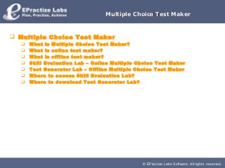 © EPractize Labs Software. All rights reserved.
Multiple Choice Test MakerMultiple Choice Test Maker
 Multiple Choice Test Maker
 What is Multiple Choice Test Maker?
 What is online test maker?
 What is offline test maker?
 Skill Evaluation Lab – Online Multiple Choice Test Maker
 Test Generator Lab – Offline Multiple Choice Test Maker
 Where to access Skill Evaluation Lab?
 Where to download Test Generator Lab?
 
