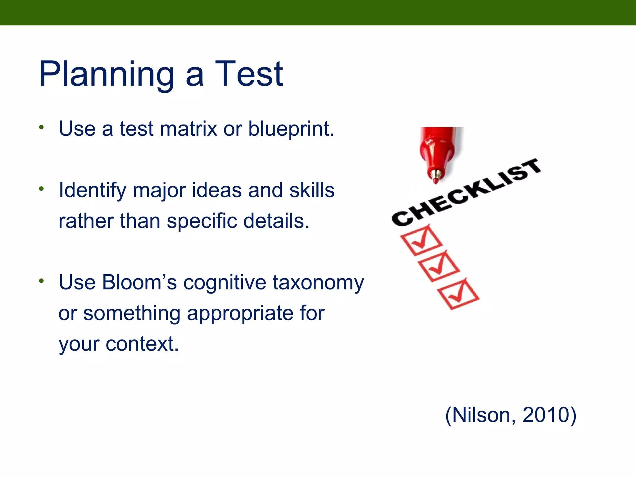 Planning a Test
• Use a test matrix or blueprint.
• Identify major ideas and skills
rather than specific details.
• Use Bloom’s cognitive taxonomy
or something appropriate for
your context.
(Nilson, 2010)
 