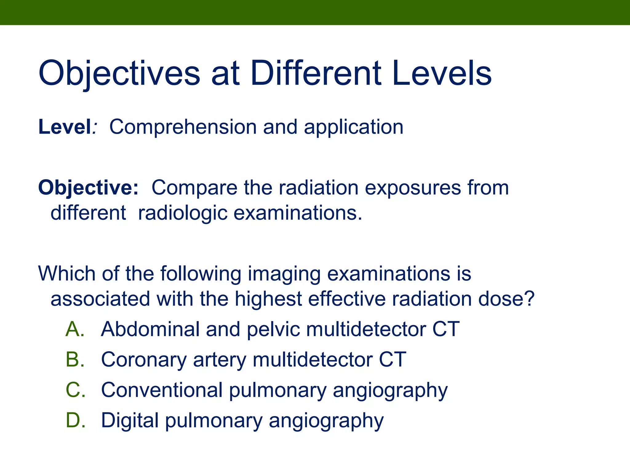 Objectives at Different Levels
Level: Comprehension and application
Objective: Compare the radiation exposures from
different radiologic examinations.
Which of the following imaging examinations is
associated with the highest effective radiation dose?
A. Abdominal and pelvic multidetector CT
B. Coronary artery multidetector CT
C. Conventional pulmonary angiography
D. Digital pulmonary angiography
 