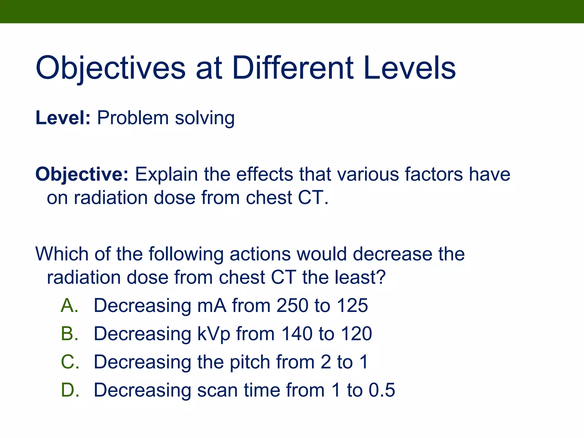 Objectives at Different Levels
Level: Problem solving
Objective: Explain the effects that various factors have
on radiation dose from chest CT.
Which of the following actions would decrease the
radiation dose from chest CT the least?
A. Decreasing mA from 250 to 125
B. Decreasing kVp from 140 to 120
C. Decreasing the pitch from 2 to 1
D. Decreasing scan time from 1 to 0.5
 