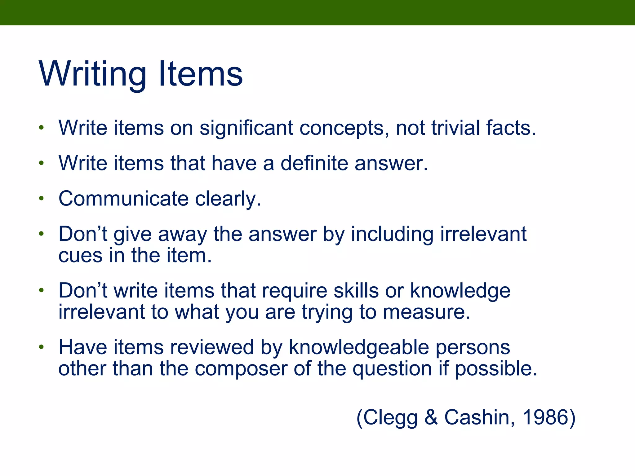 • Write items on significant concepts, not trivial facts.
• Write items that have a definite answer.
• Communicate clearly.
• Don’t give away the answer by including irrelevant
cues in the item.
• Don’t write items that require skills or knowledge
irrelevant to what you are trying to measure.
• Have items reviewed by knowledgeable persons
other than the composer of the question if possible.
(Clegg & Cashin, 1986)
Writing Items
 