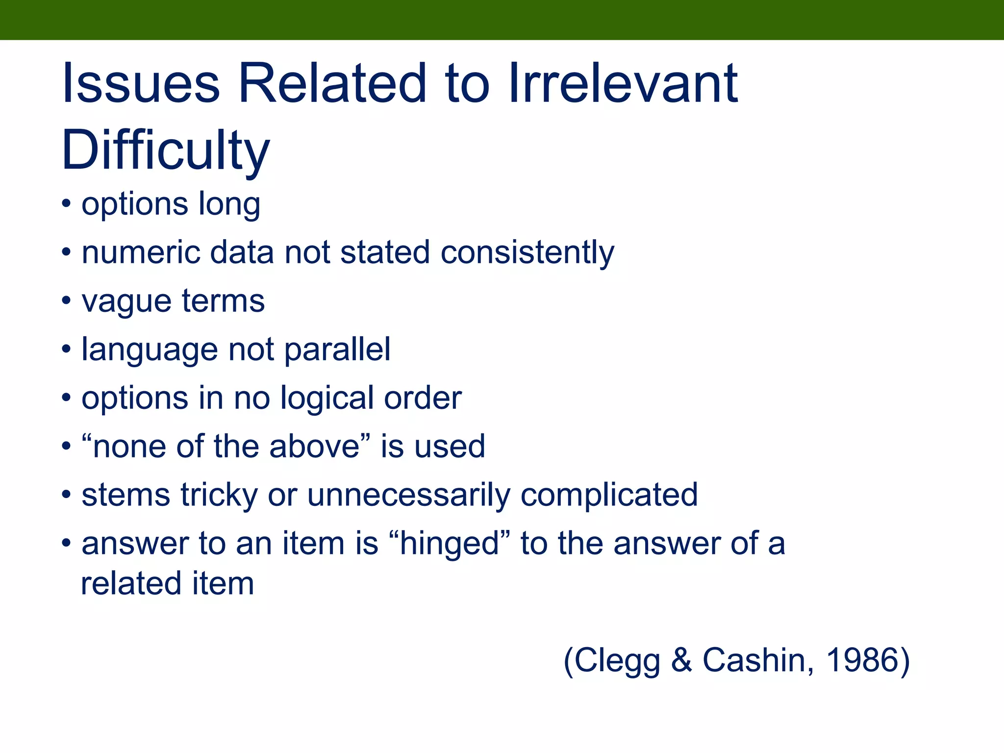 • options long
• numeric data not stated consistently
• vague terms
• language not parallel
• options in no logical order
• “none of the above” is used
• stems tricky or unnecessarily complicated
• answer to an item is “hinged” to the answer of a
related item
Issues Related to Irrelevant
Difficulty
(Clegg & Cashin, 1986)
 