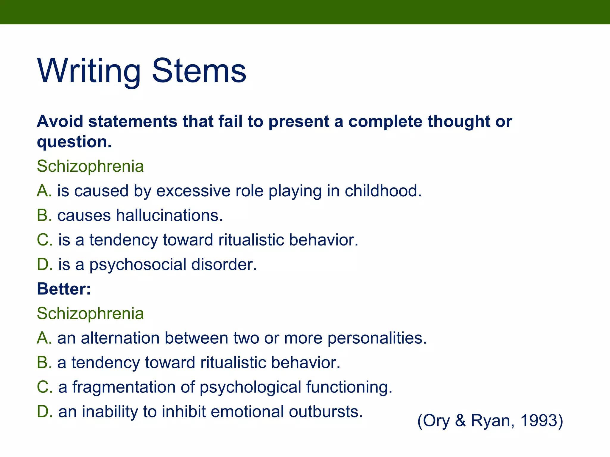 Writing Stems
Avoid statements that fail to present a complete thought or
question.
Schizophrenia
A. is caused by excessive role playing in childhood.
B. causes hallucinations.
C. is a tendency toward ritualistic behavior.
D. is a psychosocial disorder.
Better:
Schizophrenia
A. an alternation between two or more personalities.
B. a tendency toward ritualistic behavior.
C. a fragmentation of psychological functioning.
D. an inability to inhibit emotional outbursts.
(Ory & Ryan, 1993)
 