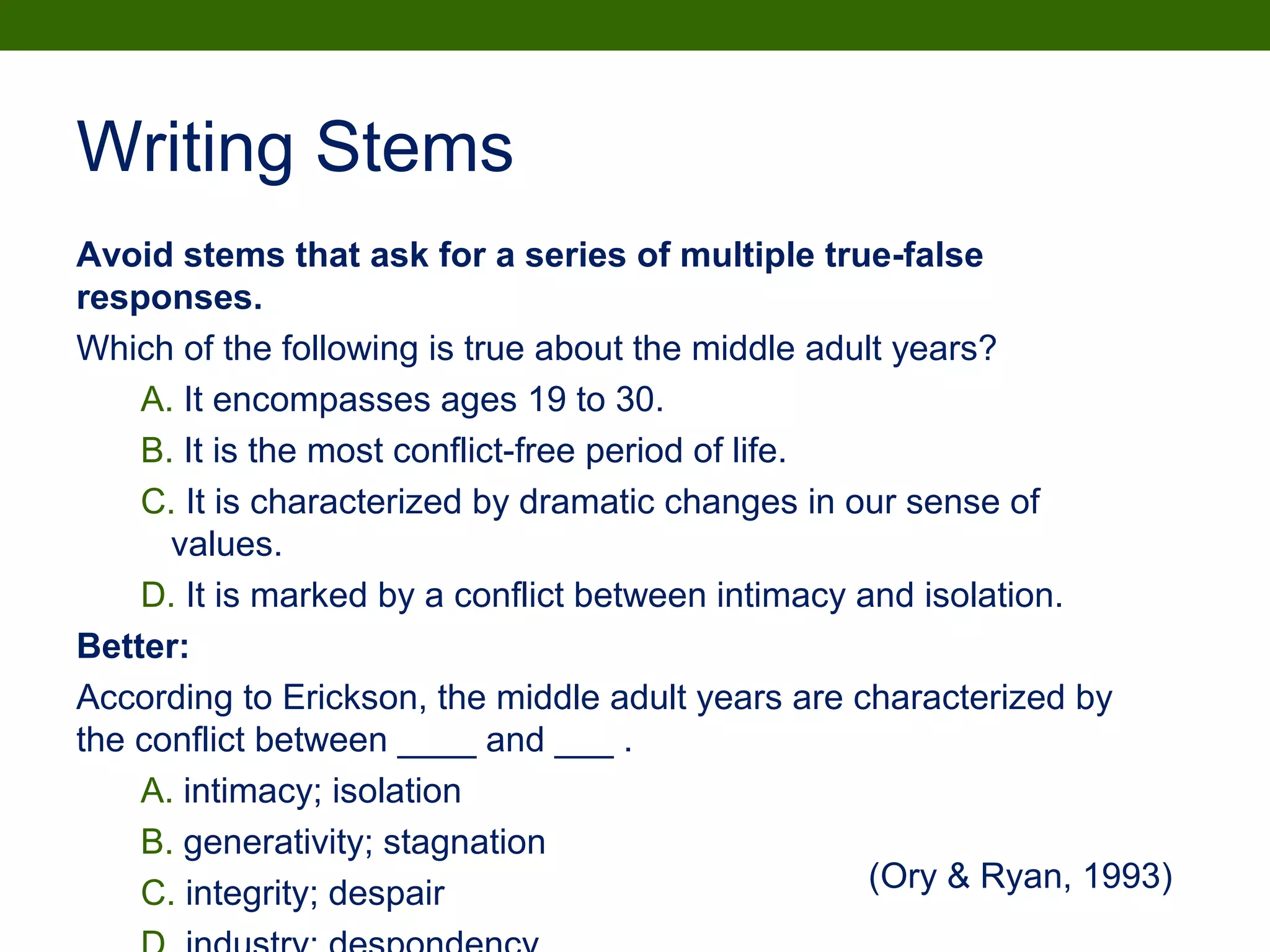 Writing Stems
Avoid stems that ask for a series of multiple true-false
responses.
Which of the following is true about the middle adult years?
A. It encompasses ages 19 to 30.
B. It is the most conflict-free period of life.
C. It is characterized by dramatic changes in our sense of
values.
D. It is marked by a conflict between intimacy and isolation.
Better:
According to Erickson, the middle adult years are characterized by
the conflict between ____ and ___ .
A. intimacy; isolation
B. generativity; stagnation
C. integrity; despair (Ory & Ryan, 1993)
 