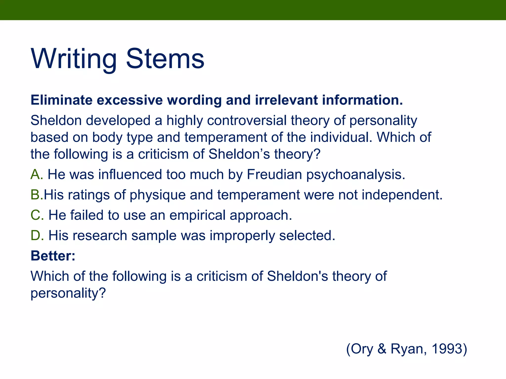 Eliminate excessive wording and irrelevant information.
Sheldon developed a highly controversial theory of personality
based on body type and temperament of the individual. Which of
the following is a criticism of Sheldon’s theory?
A. He was influenced too much by Freudian psychoanalysis.
B.His ratings of physique and temperament were not independent.
C. He failed to use an empirical approach.
D. His research sample was improperly selected.
Better:
Which of the following is a criticism of Sheldon's theory of
personality?
Writing Stems
(Ory & Ryan, 1993)
 
