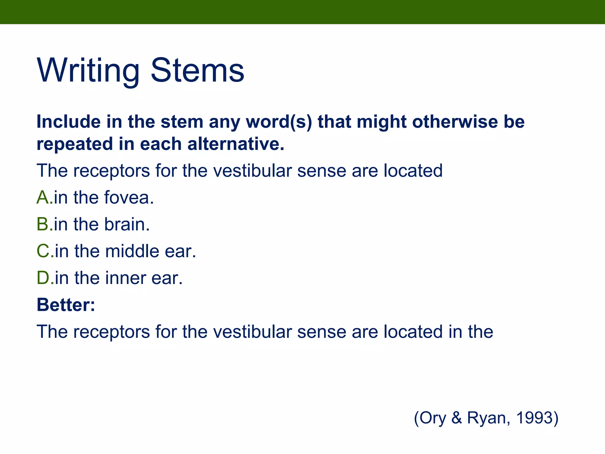 Writing Stems
Include in the stem any word(s) that might otherwise be
repeated in each alternative.
The receptors for the vestibular sense are located
A.in the fovea.
B.in the brain.
C.in the middle ear.
D.in the inner ear.
Better:
The receptors for the vestibular sense are located in the
(Ory & Ryan, 1993)
 