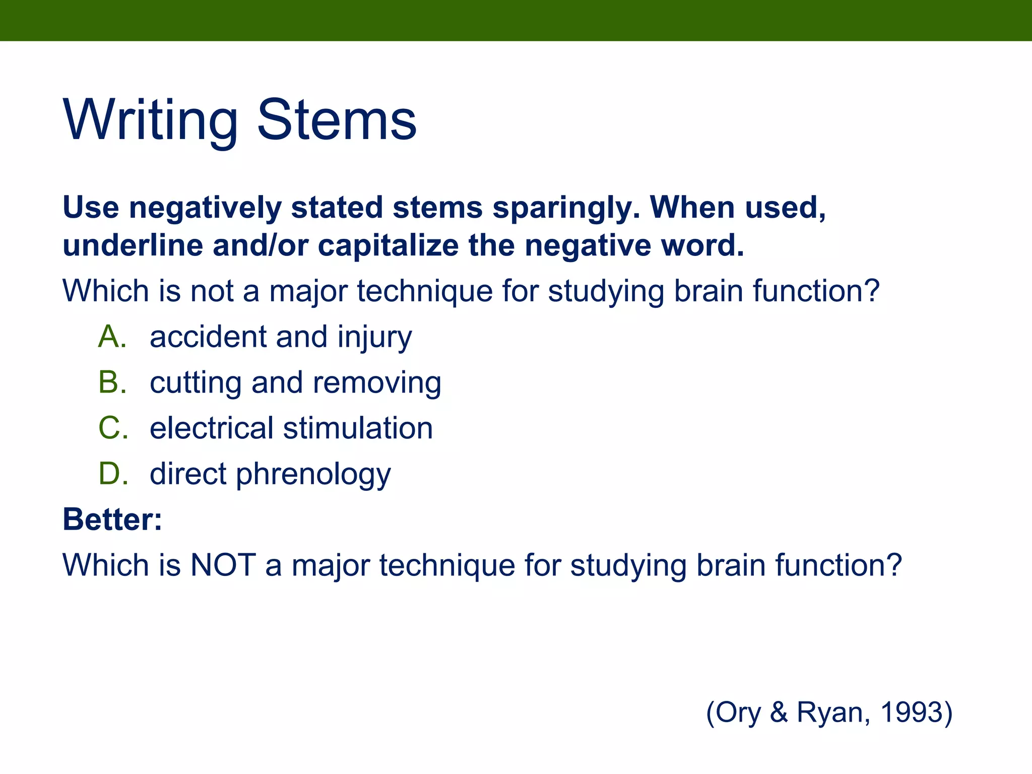 Writing Stems
Use negatively stated stems sparingly. When used,
underline and/or capitalize the negative word.
Which is not a major technique for studying brain function?
A. accident and injury
B. cutting and removing
C. electrical stimulation
D. direct phrenology
Better:
Which is NOT a major technique for studying brain function?
(Ory & Ryan, 1993)
 
