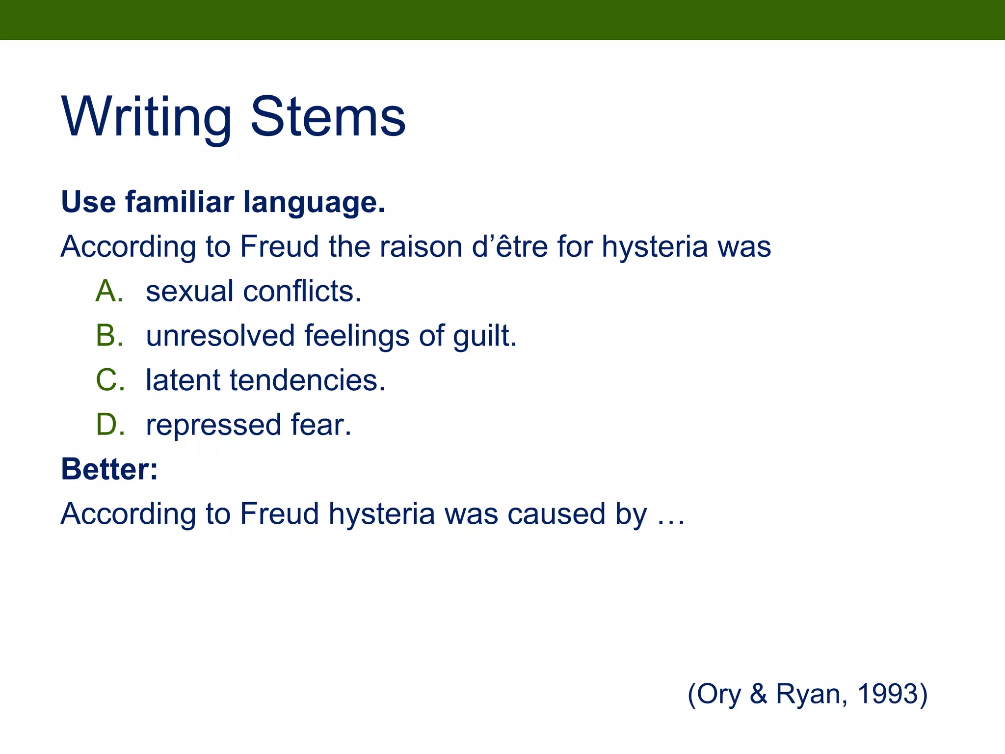 Writing Stems
Use familiar language.
According to Freud the raison d’être for hysteria was
A. sexual conflicts.
B. unresolved feelings of guilt.
C. latent tendencies.
D. repressed fear.
Better:
According to Freud hysteria was caused by …
(Ory & Ryan, 1993)
 