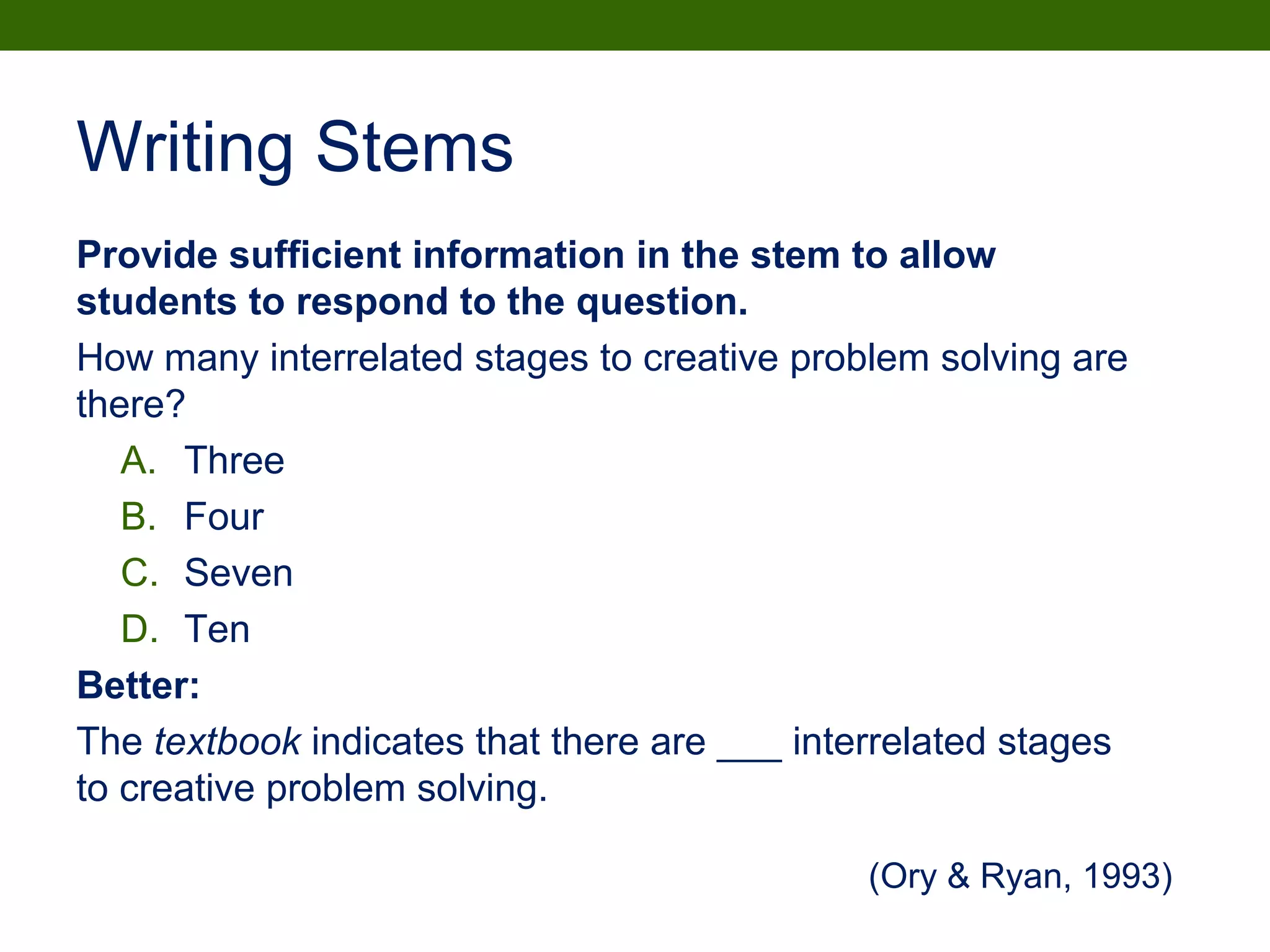 Writing Stems
Provide sufficient information in the stem to allow
students to respond to the question.
How many interrelated stages to creative problem solving are
there?
A. Three
B. Four
C. Seven
D. Ten
Better:
The textbook indicates that there are ___ interrelated stages
to creative problem solving.
(Ory & Ryan, 1993)
 