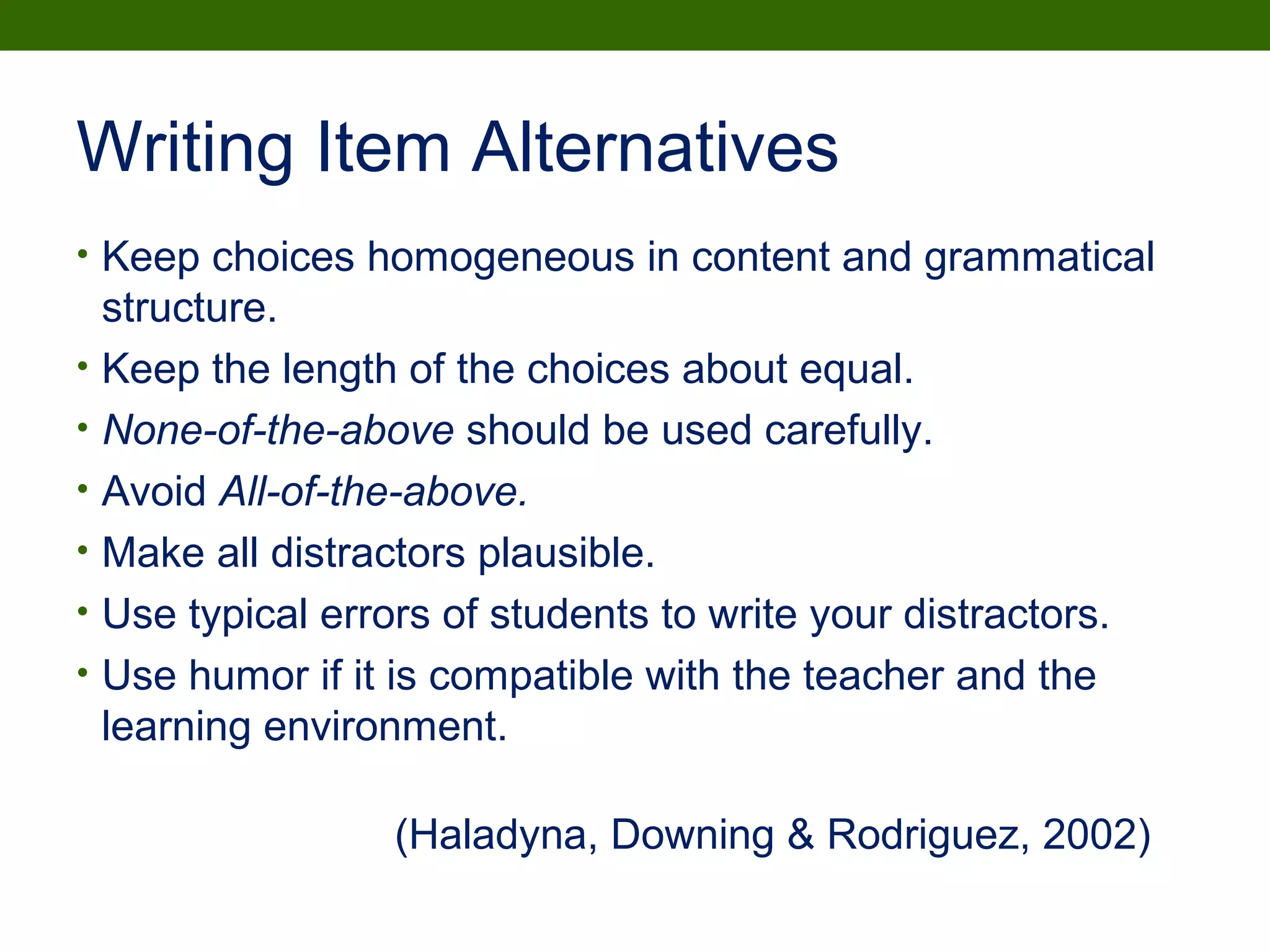 Writing Item Alternatives
• Keep choices homogeneous in content and grammatical
structure.
• Keep the length of the choices about equal.
• None-of-the-above should be used carefully.
• Avoid All-of-the-above.
• Make all distractors plausible.
• Use typical errors of students to write your distractors.
• Use humor if it is compatible with the teacher and the
learning environment.
(Haladyna, Downing & Rodriguez, 2002)
 